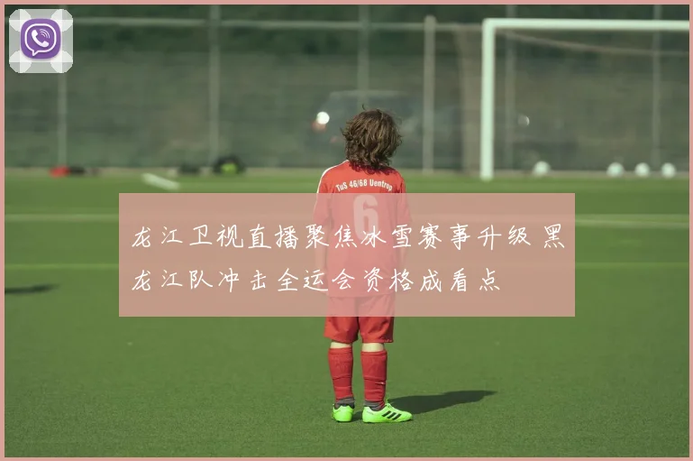 龙江卫视直播聚焦冰雪赛事升级 黑龙江队冲击全运会资格成看点