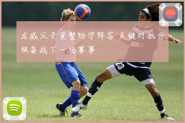 龙威父子重整防守阵容 关键对抗升级备战下一场赛事