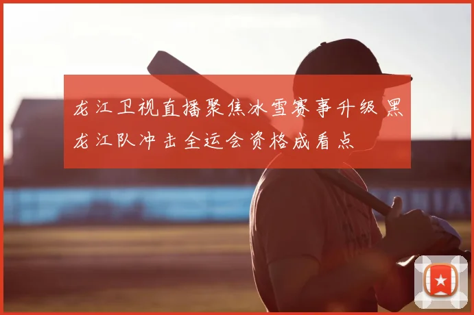龙江卫视直播聚焦冰雪赛事升级 黑龙江队冲击全运会资格成看点